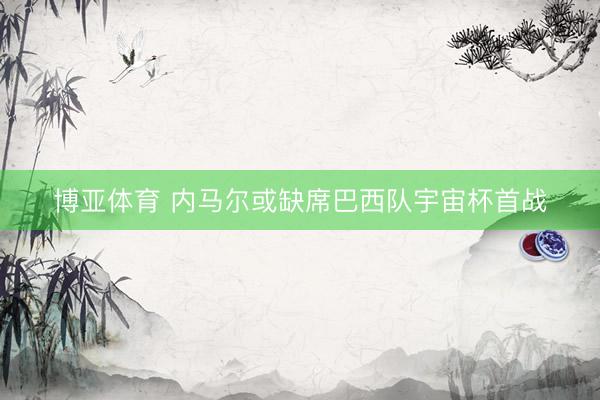 博亚体育 内马尔或缺席巴西队宇宙杯首战
