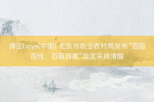 博亚boya(中国) 北京市农业农村局发布“百园百线、百蔬百果”游览采摘清醒