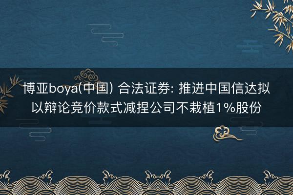 博亚boya(中国) 合法证券: 推进中国信达拟以辩论竞价款式减捏公司不栽植1%股份