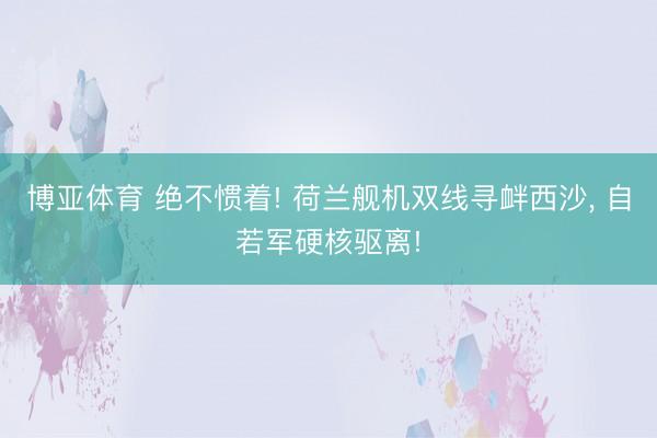 博亚体育 绝不惯着! 荷兰舰机双线寻衅西沙， 自若军硬核驱离!