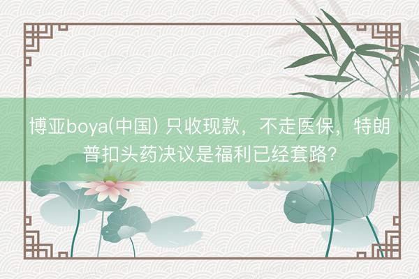 博亚boya(中国) 只收现款，不走医保，特朗普扣头药决议是福利已经套路？