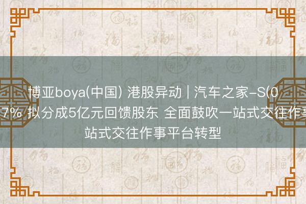 博亚boya(中国) 港股异动 | 汽车之家-S(02518)涨超7% 拟分成5亿元回馈股东 全面鼓吹一站式交往作事平台转型