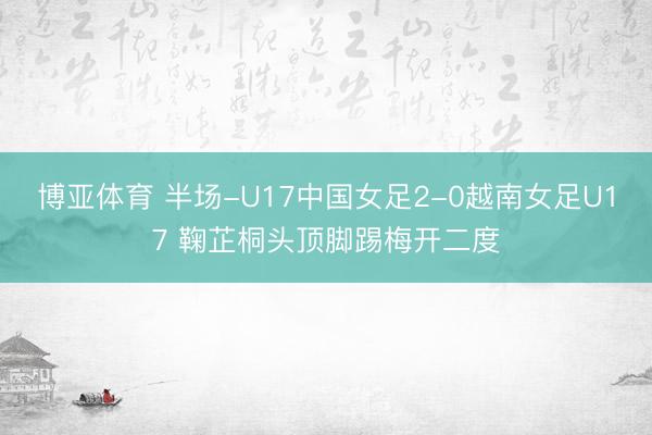 博亚体育 半场-U17中国女足2-0越南女足U17 鞠芷桐头顶脚踢梅开二度