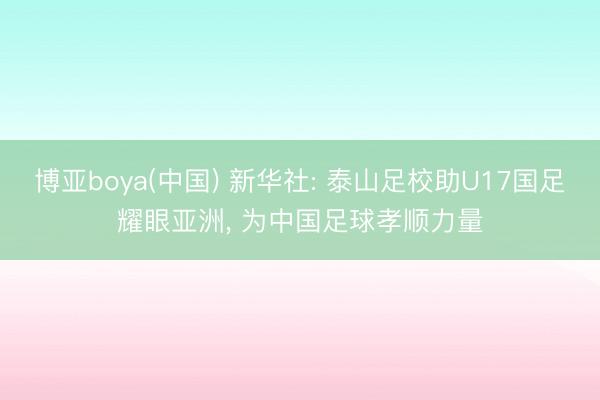 博亚boya(中国) 新华社: 泰山足校助U17国足耀眼亚洲， 为中国足球孝顺力量