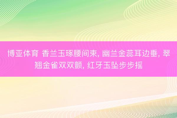 博亚体育 香兰玉琢腰间束， 幽兰金蕊耳边垂， 翠翘金雀双双颤， 红牙玉坠步步摇
