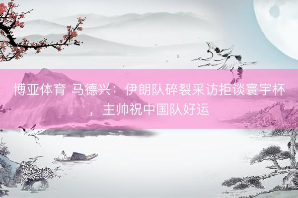 博亚体育 马德兴：伊朗队碎裂采访拒谈寰宇杯，主帅祝中国队好运