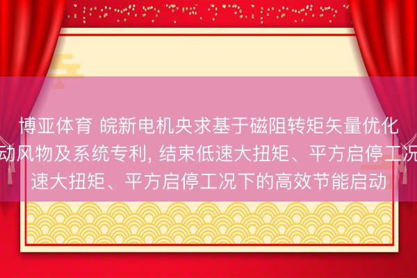 博亚体育 皖新电机央求基于磁阻转矩矢量优化的叉车电机节能启动风物及系统专利, 结束低速大扭矩、平方启停工况下的高效节能启动