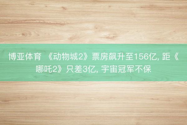 博亚体育 《动物城2》票房飙升至156亿， 距《哪吒2》只差3亿， 宇宙冠军不保