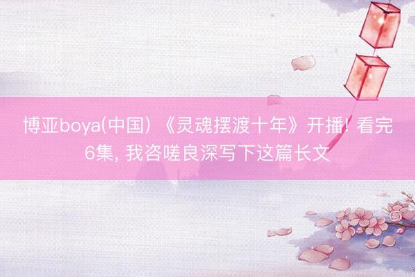 博亚boya(中国) 《灵魂摆渡十年》开播! 看完6集， 我咨嗟良深写下这篇长文