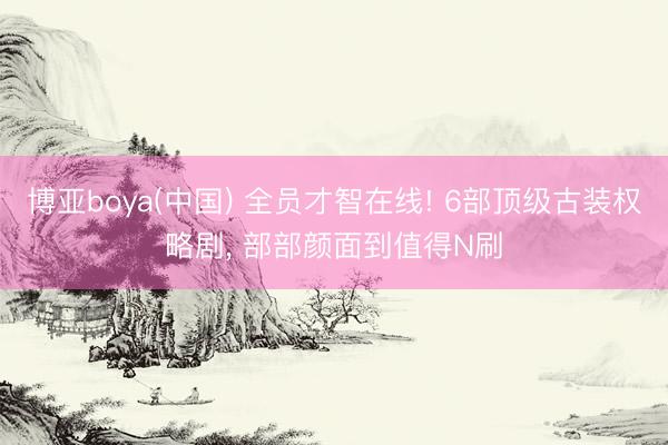 博亚boya(中国) 全员才智在线! 6部顶级古装权略剧， 部部颜面到值得N刷