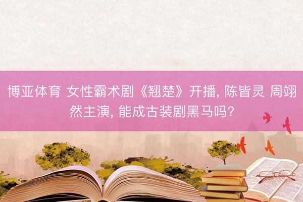博亚体育 女性霸术剧《翘楚》开播， 陈皆灵 周翊然主演， 能成古装剧黑马吗?