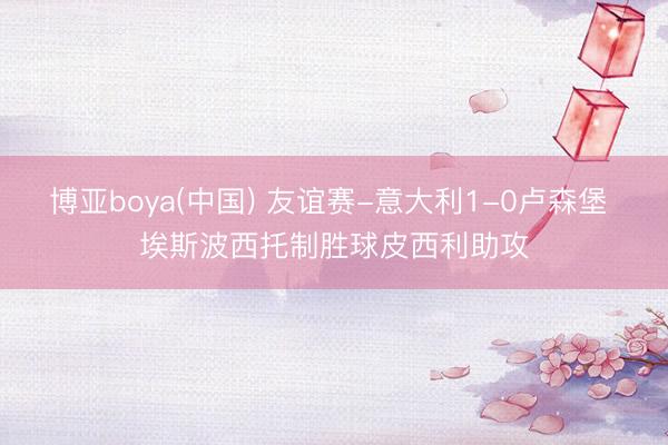 博亚boya(中国) 友谊赛-意大利1-0卢森堡 埃斯波西托制胜球皮西利助攻