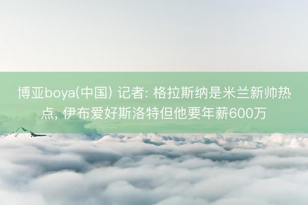 博亚boya(中国) 记者: 格拉斯纳是米兰新帅热点， 伊布爱好斯洛特但他要年薪600万