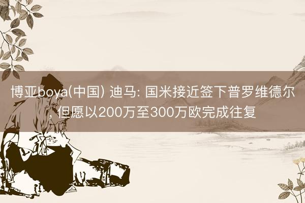 博亚boya(中国) 迪马: 国米接近签下普罗维德尔， 但愿以200万至300万欧完成往复
