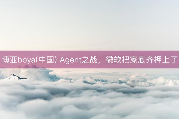 博亚boya(中国) Agent之战,微软把家底齐押上了