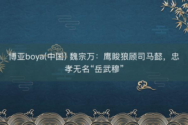 博亚boya(中国) 魏宗万：鹰睃狼顾司马懿，忠孝无名“岳武穆”
