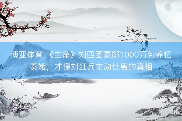 博亚体育 《主角》刘四团豪掷1000万包养忆秦娥，才懂刘红兵主动仳离的真相