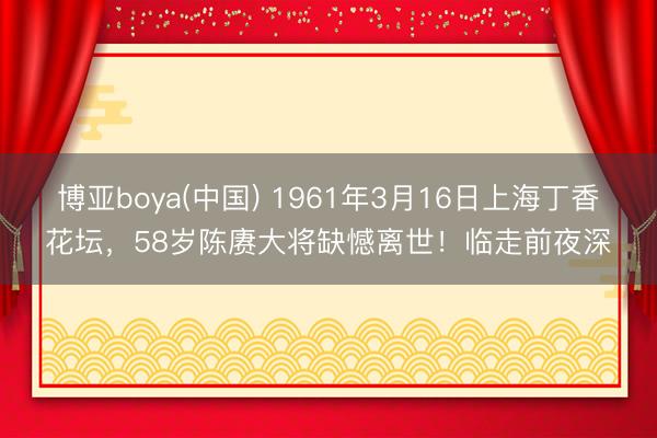 博亚boya(中国) 1961年3月16日上海丁香花坛，58岁陈赓大将缺憾离世！临走前夜深