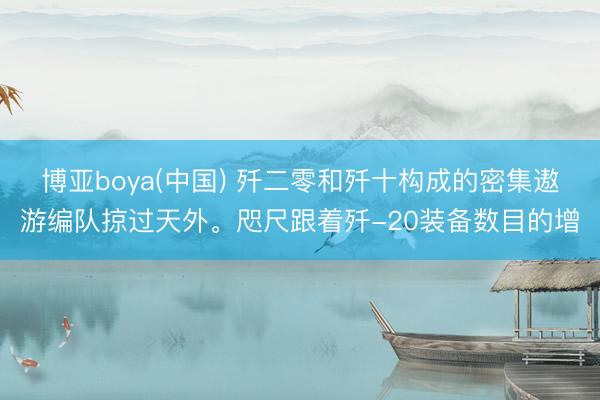 博亚boya(中国) 歼二零和歼十构成的密集遨游编队掠过天外。咫尺跟着歼-20装备数目的增