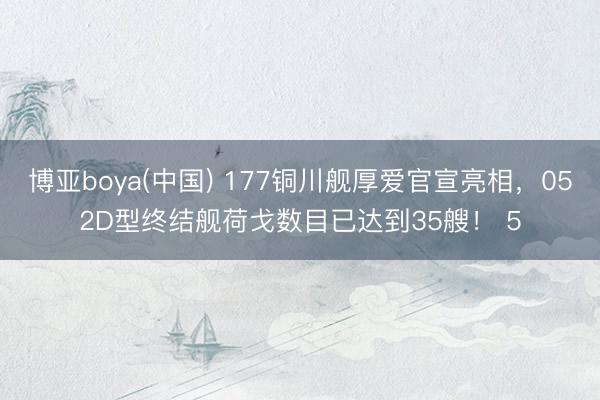 博亚boya(中国) 177铜川舰厚爱官宣亮相，052D型终结舰荷戈数目已达到35艘！ 5