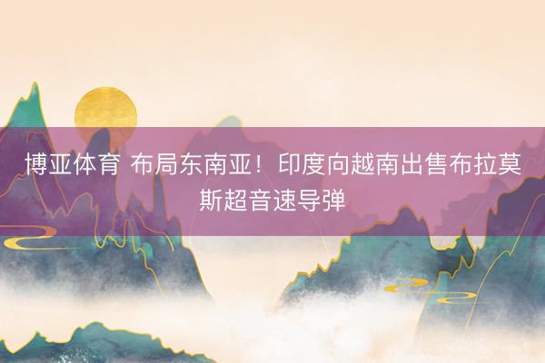 博亚体育 布局东南亚！印度向越南出售布拉莫斯超音速导弹