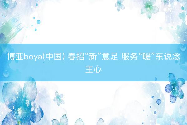 博亚boya(中国) 春招“新”意足 服务“暖”东说念主心