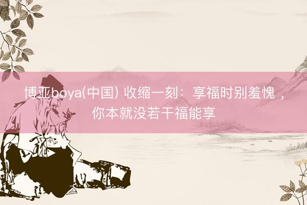 博亚boya(中国) 收缩一刻：享福时别羞愧 ，你本就没若干福能享