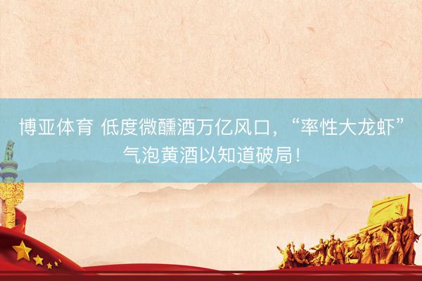 博亚体育 低度微醺酒万亿风口，“率性大龙虾”气泡黄酒以知道破局！