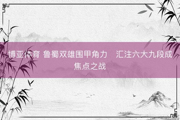 博亚体育 鲁蜀双雄围甲角力   汇注六大九段成焦点之战