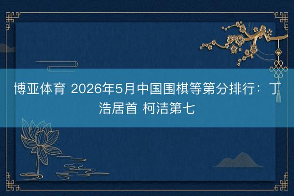 博亚体育 2026年5月中国围棋等第分排行：丁浩居首 柯洁第七
