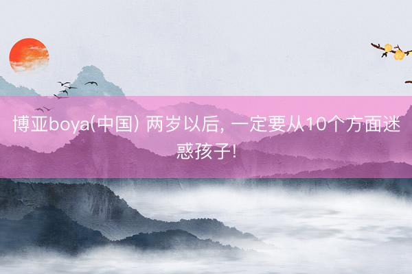 博亚boya(中国) 两岁以后， 一定要从10个方面迷惑孩子!