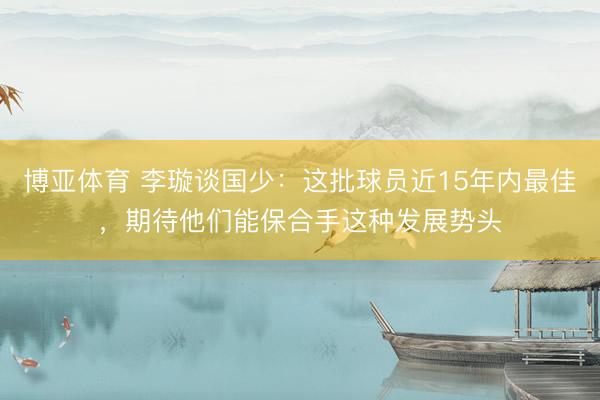 博亚体育 李璇谈国少：这批球员近15年内最佳，期待他们能保合