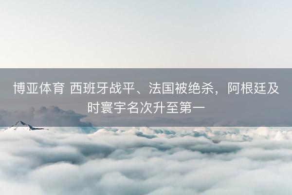 博亚体育 西班牙战平、法国被绝杀，阿根廷及时寰宇名次升至第一