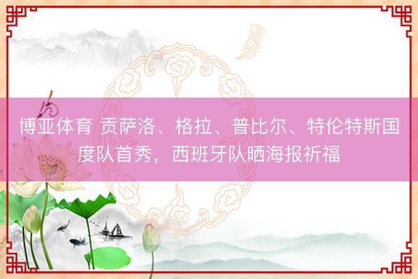 博亚体育 贡萨洛、格拉、普比尔、特伦特斯国度队首秀,西班牙队晒海报祈福
