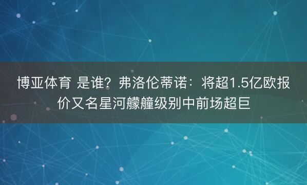 博亚体育 是谁?弗洛伦蒂诺:将超1.5亿欧报价又名星河艨艟级别中前场超巨