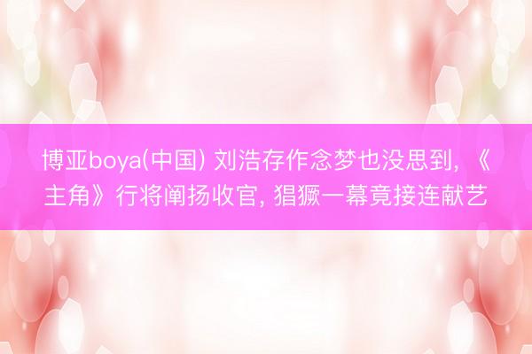 博亚boya(中国) 刘浩存作念梦也没思到, 《主角》行将阐扬收官, 猖獗一幕竟接连献艺