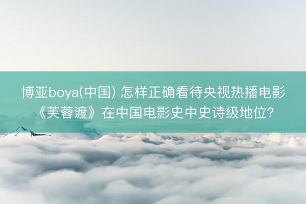 博亚boya(中国) 怎样正确看待央视热播电影《芙蓉渡》在中国电影史中史诗级地位?