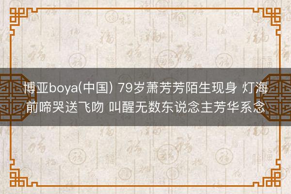 博亚boya(中国) 79岁萧芳芳陌生现身 灯海前啼哭送飞吻 叫醒无数东说念主芳华系念