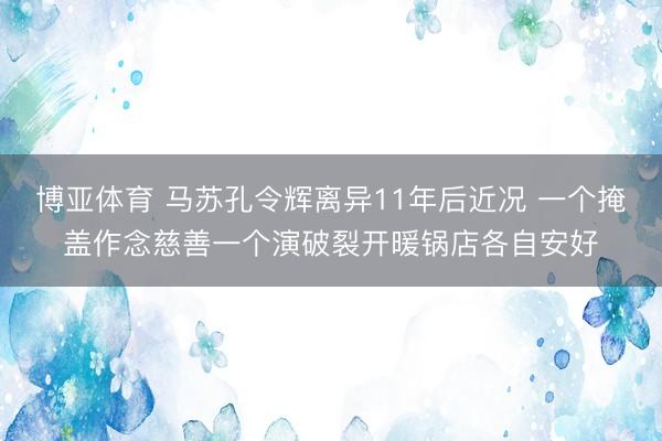 博亚体育 马苏孔令辉离异11年后近况 一个掩盖作念慈善一个演破裂开暖锅店各自安好
