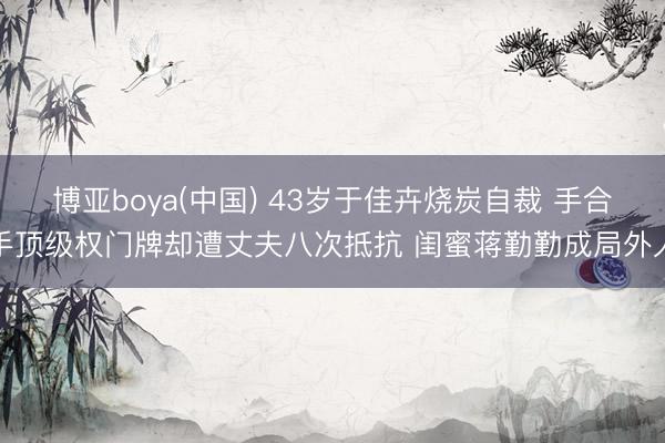博亚boya(中国) 43岁于佳卉烧炭自裁 手合手顶级权门牌却遭丈夫八次抵抗 闺蜜蒋勤勤成局外人
