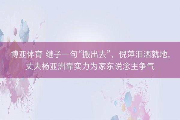 博亚体育 继子一句“搬出去”，倪萍泪洒就地，丈夫杨亚洲靠实力为家东说念主争气