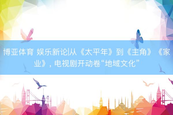 博亚体育 娱乐新论|从《太平年》到《主角》《家业》， 电视剧开动卷“地域文化”