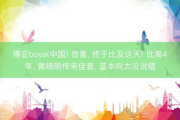 博亚boya(中国) 恭喜， 终于比及这天! 仳离4年， 黄晓明传来佳音， 蓝本向太没说错