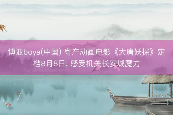 博亚boya(中国) 粤产动画电影《大唐妖探》定档8月8日， 感受机关长安城魔力