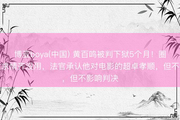 博亚boya(中国) 黄百鸣被判下狱5个月!圈中东谈主求情齐没用,法官承认他对电影的超卓孝顺,但不影响判决