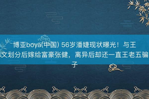 博亚boya(中国) 56岁潘婕现状曝光！与王志文划分后嫁给富豪张健，离异后却还一直王老五骗子