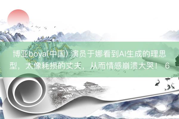 博亚boya(中国) 演员于娜看到AI生成的理思型，太像耗损的丈夫，从而情感崩溃大哭！ 6