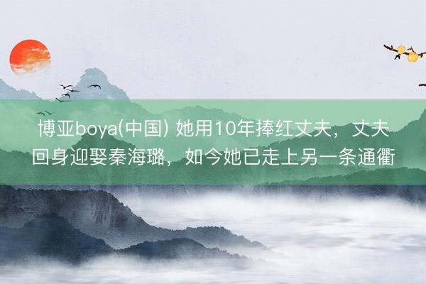 博亚boya(中国) 她用10年捧红丈夫，丈夫回身迎娶秦海璐，如今她已走上另一条通衢