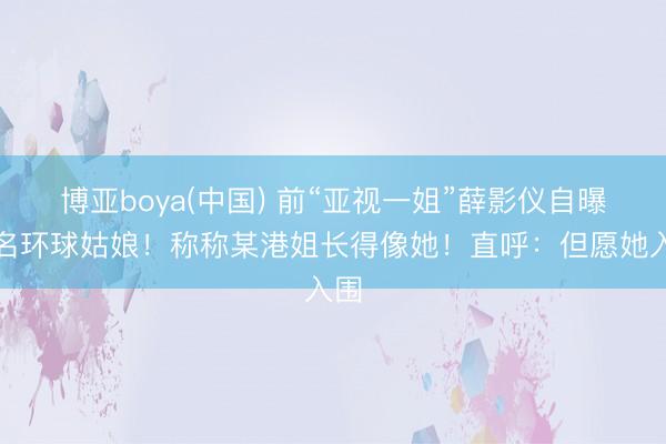 博亚boya(中国) 前“亚视一姐”薛影仪自曝报名环球姑娘！称称某港姐长得像她！直呼：但愿她入围