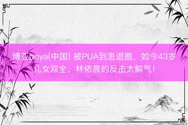 博亚boya(中国) 被PUA到思退圈，如今43岁儿女双全，林依晨的反击太解气！